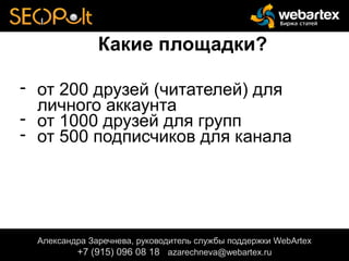 Какие площадки?
- от 200 друзей (читателей) для
личного аккаунта
- от 1000 друзей для групп
- от 500 подписчиков для канала
Александра Заречнева, руководитель службы поддержки WebArtex
+7 (915) 096 08 18 azarechneva@gmail.com
Александра Заречнева, руководитель службы поддержки WebArtex
+7 (915) 096 08 18 azarechneva@webartex.ru
Александра Заречнева, руководитель службы поддержки WebArtex
+7 (915) 096 08 18 azarechneva@webartex.ru
 