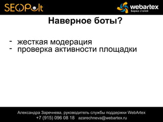 Наверное боты?
- жесткая модерация
- проверка активности площадки
Александра Заречнева, руководитель службы поддержки WebArtex
+7 (915) 096 08 18 azarechneva@gmail.com
Александра Заречнева, руководитель службы поддержки WebArtex
+7 (915) 096 08 18 azarechneva@webartex.ru
Александра Заречнева, руководитель службы поддержки WebArtex
+7 (915) 096 08 18 azarechneva@webartex.ru
 