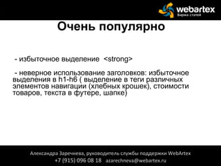 Очень популярно
- избыточное выделение <strong>
- неверное использование заголовков: избыточное
выделения в h1-h6 ( выделение в теги различных
элементов навигации (хлебных крошек), стоимости
товаров, текста в футере, шапке)
Александра Заречнева, руководитель службы поддержки WebArtex
+7 (915) 096 08 18 azarechneva@webartex.ru
 