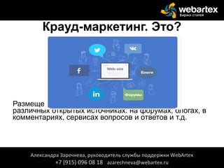 Крауд-маркетинг. Это?
Размещение ссылок/упоминаний о компании в
различных открытых источниках: на форумах, блогах, в
комментариях, сервисах вопросов и ответов и т.д.
Александра Заречнева, руководитель службы поддержки WebArtex
+7 (915) 096 08 18 azarechneva@webartex.ru
Александра Заречнева, руководитель службы поддержки WebArtex
+7 (915) 096 08 18 azarechneva@webartex.ru
 
