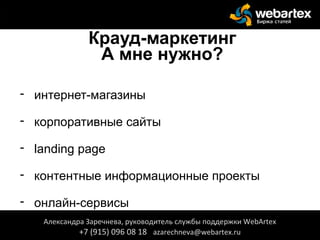 Крауд-маркетинг
А мне нужно?
- интернет-магазины
- корпоративные сайты
- landing page
- контентные информационные проекты
- онлайн-сервисы
Александра Заречнева, руководитель службы поддержки WebArtex
+7 (915) 096 08 18 azarechneva@webartex.ru
Александра Заречнева, руководитель службы поддержки WebArtex
+7 (915) 096 08 18 azarechneva@webartex.ru
 