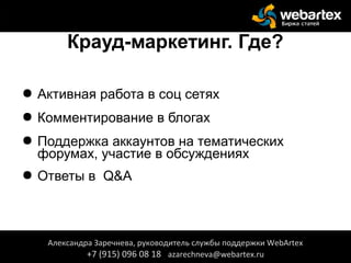 Крауд-маркетинг. Где?
● Активная работа в соц сетях
● Комментирование в блогах
● Поддержка аккаунтов на тематических
форумах, участие в обсуждениях
● Ответы в Q&A
Александра Заречнева, руководитель службы поддержки WebArtex
+7 (915) 096 08 18 azarechneva@webartex.ru
Александра Заречнева, руководитель службы поддержки WebArtex
+7 (915) 096 08 18 azarechneva@webartex.ru
 