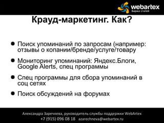 Крауд-маркетинг. Как?
● Поиск упоминаний по запросам (например:
отзывы о копании/бренде/услуге/товару
● Мониторинг упоминаний: Яндекс.Блоги,
Google Alerts, спец программы
● Спец программы для сбора упоминаний в
соц сетях
● Поиск обсуждений на форумах
Александра Заречнева, руководитель службы поддержки WebArtex
+7 (915) 096 08 18 azarechneva@webartex.ru
Александра Заречнева, руководитель службы поддержки WebArtex
+7 (915) 096 08 18 azarechneva@webartex.ru
 