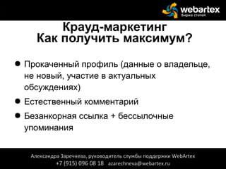 Крауд-маркетинг
Как получить максимум?
● Прокаченный профиль (данные о владельце,
не новый, участие в актуальных
обсуждениях)
● Естественный комментарий
● Безанкорная ссылка + бессылочные
упоминания
Александра Заречнева, руководитель службы поддержки WebArtex
+7 (915) 096 08 18 azarechneva@webartex.ru
Александра Заречнева, руководитель службы поддержки WebArtex
+7 (915) 096 08 18 azarechneva@webartex.ru
 