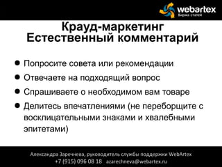 Крауд-маркетинг
Естественный комментарий
● Попросите совета или рекомендации
● Отвечаете на подходящий вопрос
● Спрашиваете о необходимом вам товаре
● Делитесь впечатлениями (не переборщите с
восклицательными знаками и хвалебными
эпитетами)
Александра Заречнева, руководитель службы поддержки WebArtex
+7 (915) 096 08 18 azarechneva@webartex.ru
Александра Заречнева, руководитель службы поддержки WebArtex
+7 (915) 096 08 18 azarechneva@webartex.ru
 