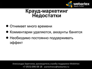 Крауд-маркетинг
Недостатки
● Отнимает много времени
● Комментарии удаляются, аккаунты банятся
● Необходимо постоянно поддерживать
эффект
Александра Заречнева, руководитель службы поддержки WebArtex
+7 (915) 096 08 18 azarechneva@webartex.ru
Александра Заречнева, руководитель службы поддержки WebArtex
+7 (915) 096 08 18 azarechneva@webartex.ru
 