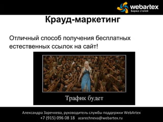 Крауд-маркетинг
Отличный способ получения бесплатных
естественных ссылок на сайт!
Александра Заречнева, руководитель службы поддержки WebArtex
+7 (915) 096 08 18 azarechneva@webartex.ru
Александра Заречнева, руководитель службы поддержки WebArtex
+7 (915) 096 08 18 azarechneva@webartex.ru
 