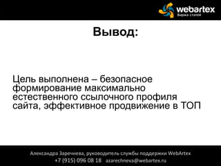 Вывод:
Цель выполнена – безопасное
формирование максимально
естественного ссылочного профиля
сайта, эффективное продвижение в ТОП
Александра Заречнева, руководитель службы поддержки WebArtex
+7 (915) 096 08 18 azarechneva@webartex.ru
 