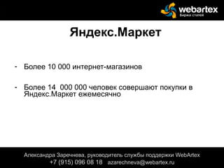Яндекс.Маркет
- Более 10 000 интернет-магазинов
- Более 14 000 000 человек совершают покупки в
Яндекс.Маркет ежемесячно
Александра Заречнева, руководитель службы поддержки WebArtex
+7 (915) 096 08 18 azarechneva@gmail.com
Александра Заречнева, руководитель службы поддержки WebArtex
+7 (915) 096 08 18 azarechneva@webartex.ru
 