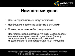 Немного минусов
- Ваш интернет-магазин могут отключить
- Необходимо постоянно работать с отзывами
- Сложно влиять на выбор покупателя
- Программы лояльности могут быть использованы
только при покупке на сайте магазина (если у
пользователя есть какая-либо скидка в
Яндекс.Маркете она предоставляться не будет)
Александра Заречнева, руководитель службы поддержки WebArtex
+7 (915) 096 08 18 azarechneva@gmail.com
Александра Заречнева, руководитель службы поддержки WebArtex
+7 (915) 096 08 18 azarechneva@webartex.ru
 