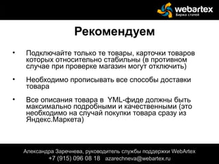 Рекомендуем
• Подключайте только те товары, карточки товаров
которых относительно стабильны (в противном
случае при проверке магазин могут отключить)
• Необходимо прописывать все способы доставки
товара
• Все описания товара в YML-фиде должны быть
максимально подробными и качественными (это
необходимо на случай покупки товара сразу из
Яндекс.Маркета)
Александра Заречнева, руководитель службы поддержки WebArtex
+7 (915) 096 08 18 azarechneva@gmail.com
Александра Заречнева, руководитель службы поддержки WebArtex
+7 (915) 096 08 18 azarechneva@webartex.ru
 