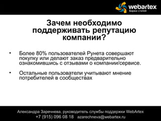 Зачем необходимо
поддерживать репутацию
компании?
• Более 80% пользователей Рунета совершают
покупку или делают заказ предварительно
ознакомившись с отзывами о компании/сервисе.
• Остальные пользователи учитывают мнение
потребителей в сообществах
Александра Заречнева, руководитель службы поддержки WebArtex
+7 (915) 096 08 18 azarechneva@webartex.ru
 