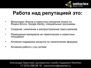 Работа над репутацией это:
• Мониторинг блогов и новостных ресурсов (поиск по
Яндекс.Блоги, Google Alerts), специальные программы
• Создание, написание и распространение пресс-релизов
• Размещение материала на тематических и новостных
площадках
• Активная поддержка аккаунта на тематических форумах
• Активная работа с соц сетями
Александра Заречнева, руководитель службы поддержки WebArtex
+7 (915) 096 08 18 azarechneva@webartex.ru
 