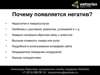 Почему появляется негатив?
• Недостатки в товаре/услугах
• Проблемы с доставкой, ремонтом, установкой и т. д.
• Неверно налажена обратная связь с клиентом
• Высокая стоимость товара или услуг
• Неудобный в использовании интерфейс сайта
• Неадекватное поведение сотрудников
• Заказан конкурентами
Александра Заречнева, руководитель службы поддержки WebArtex
+7 (915) 096 08 18 azarechneva@webartex.ru
 