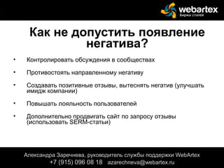 Как не допустить появление
негатива?
• Контролировать обсуждения в сообществах
• Противостоять направленному негативу
• Создавать позитивные отзывы, вытеснять негатив (улучшать
имидж компании)
• Повышать лояльность пользователей
• Дополнительно продвигать сайт по запросу отзывы
(использовать SERM-статьи)
Александра Заречнева, руководитель службы поддержки WebArtex
+7 (915) 096 08 18 azarechneva@webartex.ru
 