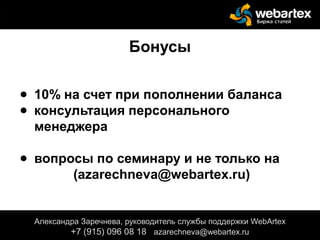 Бонусы
● 10% на счет при пополнении баланса
● консультация персонального
менеджера
● вопросы по семинару и не только на
(azarechneva@webartex.ru)
Александра Заречнева, руководитель службы поддержки WebArtex
+7 (915) 096 08 18 azarechneva@webartex.ru
Александра Заречнева, руководитель службы поддержки WebArtex
+7 (915) 096 08 18 azarechneva@webartex.ru
Александра Заречнева, руководитель службы поддержки WebArtex
+7 (915) 096 08 18 azarechneva@webartex.ru
 