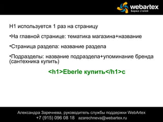 Н1 используется 1 раз на страницу
•На главной странице: тематика магазина+название
•Страница раздела: название раздела
•Подразделы: название подраздела+упоминание бренда
(сантехника купить)
<h1>Eberle купить</h1>с
Александра Заречнева, руководитель службы поддержки WebArtex
+7 (915) 096 08 18 azarechneva@gmail.com
Александра Заречнева, руководитель службы поддержки WebArtex
+7 (915) 096 08 18 azarechneva@webartex.ru
 