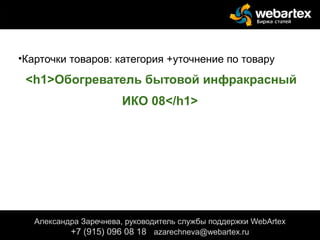 •Карточки товаров: категория +уточнение по товару
<h1>Обогреватель бытовой инфракрасный
ИКО 08</h1>
верхнего или левого меню), цены товара, текста в
шапке или подвале сайта.
Александра Заречнева, руководитель службы поддержки WebArtex
+7 (915) 096 08 18 azarechneva@gmail.com
Александра Заречнева, руководитель службы поддержки WebArtex
+7 (915) 096 08 18 azarechneva@webartex.ru
 