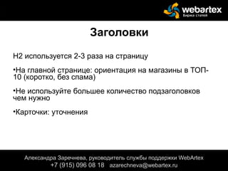 Заголовки
Н2 используется 2-3 раза на страницу
•На главной странице: ориентация на магазины в ТОП-
10 (коротко, без спама)
•Не используйте большее количество подзаголовков
чем нужно
•Карточки: уточнения
меню), цены товара, текста в шапке или подвале сайта.
Александра Заречнева, руководитель службы поддержки WebArtex
+7 (915) 096 08 18 azarechneva@gmail.com
Александра Заречнева, руководитель службы поддержки WebArtex
+7 (915) 096 08 18 azarechneva@webartex.ru
 