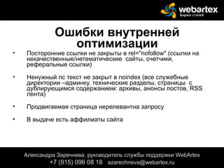 Ошибки внутренней
оптимизации
• Посторонние ссылки не закрыты в rel="nofollow" (ссылки на
некачественные/нетематические сайты, счетчики,
реферальные ссылки)
• Ненужный пс текст не закрыт в noindex (все служебные
директории –админку, технические разделы, страницы с
дублирующимся содержанием: архивы, анонсы постов, RSS
лента)
• Продвигаемая страница нерелевантна запросу
• В выдаче есть аффилиаты сайта
Александра Заречнева, руководитель службы поддержки WebArtex
+7 (915) 096 08 18 azarechneva@gmail.com
Александра Заречнева, руководитель службы поддержки WebArtex
+7 (915) 096 08 18 azarechneva@webartex.ru
 