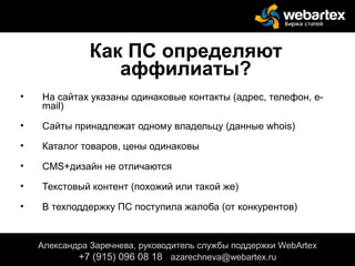 Как ПС определяют
аффилиаты?
• На сайтах указаны одинаковые контакты (адрес, телефон, e-
mail)
• Сайты принадлежат одному владельцу (данные whois)
• Каталог товаров, цены одинаковы
• CMS+дизайн не отличаются
• Текстовый контент (похожий или такой же)
• В техподдержку ПС поступила жалоба (от конкурентов)
Александра Заречнева, руководитель службы поддержки WebArtex
+7 (915) 096 08 18 azarechneva@gmail.com
Александра Заречнева, руководитель службы поддержки WebArtex
+7 (915) 096 08 18 azarechneva@webartex.ru
 