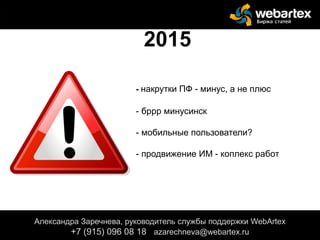 - накрутки ПФ - минус, а не плюс
- бррр минусинск
- мобильные пользователи?
- продвижение ИМ - коплекс работ
Александра Заречнева, руководитель службы поддержки WebArtex
+7 (915) 096 08 18 azarechneva@gmail.com
2015
Александра Заречнева, руководитель службы поддержки WebArtex
+7 (915) 096 08 18 azarechneva@webartex.ru
Александра Заречнева, руководитель службы поддержки WebArtex
+7 (915) 096 08 18 azarechneva@webartex.ru
 