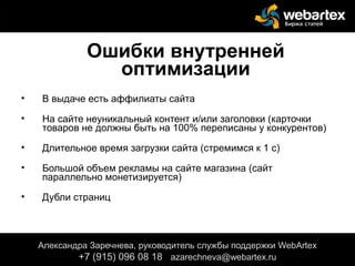 Ошибки внутренней
оптимизации
• В выдаче есть аффилиаты сайта
• На сайте неуникальный контент и/или заголовки (карточки
товаров не должны быть на 100% переписаны у конкурентов)
• Длительное время загрузки сайта (стремимся к 1 с)
• Большой объем рекламы на сайте магазина (сайт
параллельно монетизируется)
• Дубли страниц
Александра Заречнева, руководитель службы поддержки WebArtex
+7 (915) 096 08 18 azarechneva@gmail.com
Александра Заречнева, руководитель службы поддержки WebArtex
+7 (915) 096 08 18 azarechneva@webartex.ru
 