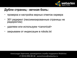 Дубли страниц - вечная боль:
- проверка и настройка верных ответов сервера
- 301 редирект (пессимизированные страницы не
редиректим)
- удаляем или используем <canonical>
- закрываем от индексации в robots.txt
Александра Заречнева, руководитель службы поддержки WebArtex
+7 (915) 096 08 18 azarechneva@webartex.ru
Александра Заречнева, руководитель службы поддержки WebArtex
+7 (915) 096 08 18 azarechneva@webartex.ru
 