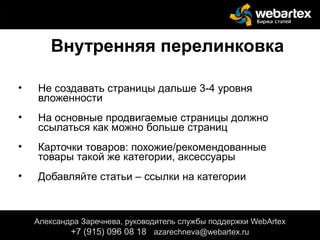Внутренняя перелинковка
• Не создавать страницы дальше 3-4 уровня
вложенности
• На основные продвигаемые страницы должно
ссылаться как можно больше страниц
• Карточки товаров: похожие/рекомендованные
товары такой же категории, аксессуары
• Добавляйте статьи – ссылки на категории
Александра Заречнева, руководитель службы поддержки WebArtex
+7 (915) 096 08 18 azarechneva@gmail.com
Александра Заречнева, руководитель службы поддержки WebArtex
+7 (915) 096 08 18 azarechneva@webartex.ru
 