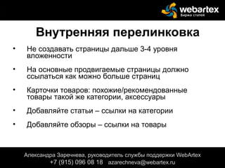Внутренняя перелинковка
• Не создавать страницы дальше 3-4 уровня
вложенности
• На основные продвигаемые страницы должно
ссылаться как можно больше страниц
• Карточки товаров: похожие/рекомендованные
товары такой же категории, аксессуары
• Добавляйте статьи – ссылки на категории
• Добавляйте обзоры – ссылки на товары
Александра Заречнева, руководитель службы поддержки WebArtex
+7 (915) 096 08 18 azarechneva@gmail.com
Александра Заречнева, руководитель службы поддержки WebArtex
+7 (915) 096 08 18 azarechneva@webartex.ru
 
