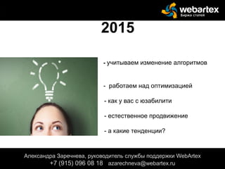 - учитываем изменение алгоритмов
- - работаем над оптимизацией
- как у вас с юзабилити
- -
- естественное продвижение
- а какие тенденции?
Александра Заречнева, руководитель службы поддержки WebArtex
+7 (915) 096 08 18 azarechneva@gmail.com
2015
Александра Заречнева, руководитель службы поддержки WebArtex
+7 (915) 096 08 18 azarechneva@webartex.ru
Александра Заречнева, руководитель службы поддержки WebArtex
+7 (915) 096 08 18 azarechneva@webartex.ru
 