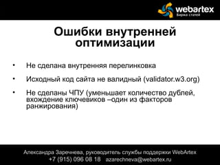 Ошибки внутренней
оптимизации
• Не сделана внутренняя перелинковка
• Исходный код сайта не валидный (validator.w3.org)
• Не сделаны ЧПУ (уменьшает количество дублей,
вхождение ключевиков –один из факторов
ранжирования)
Александра Заречнева, руководитель службы поддержки WebArtex
+7 (915) 096 08 18 azarechneva@gmail.com
Александра Заречнева, руководитель службы поддержки WebArtex
+7 (915) 096 08 18 azarechneva@webartex.ru
 