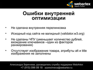 Ошибки внутренней
оптимизации
• Не сделана внутренняя перелинковка
• Исходный код сайта не валидный (validator.w3.org)
• Не сделаны ЧПУ (уменьшает количество дублей,
вхождение ключевиков –один из факторов
ранжирования)
• Отсутствует изображение товара, атрибуты alt и title
изображения не заполнены
Александра Заречнева, руководитель службы поддержки WebArtex
+7 (915) 096 08 18 azarechneva@gmail.com
Александра Заречнева, руководитель службы поддержки WebArtex
+7 (915) 096 08 18 azarechneva@webartex.ru
 
