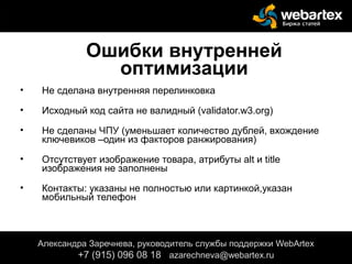 Ошибки внутренней
оптимизации
• Не сделана внутренняя перелинковка
• Исходный код сайта не валидный (validator.w3.org)
• Не сделаны ЧПУ (уменьшает количество дублей, вхождение
ключевиков –один из факторов ранжирования)
• Отсутствует изображение товара, атрибуты alt и title
изображения не заполнены
• Контакты: указаны не полностью или картинкой,указан
мобильный телефон
Александра Заречнева, руководитель службы поддержки WebArtex
+7 (915) 096 08 18 azarechneva@gmail.com
Александра Заречнева, руководитель службы поддержки WebArtex
+7 (915) 096 08 18 azarechneva@webartex.ru
 