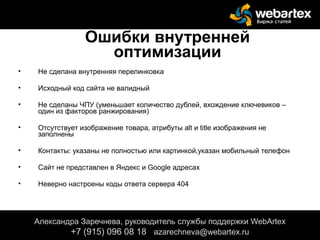 Ошибки внутренней
оптимизации
• Не сделана внутренняя перелинковка
• Исходный код сайта не валидный
• Не сделаны ЧПУ (уменьшает количество дублей, вхождение ключевиков –
один из факторов ранжирования)
• Отсутствует изображение товара, атрибуты alt и title изображения не
заполнены
• Контакты: указаны не полностью или картинкой,указан мобильный телефон
• Сайт не представлен в Яндекс и Google адресах
• Неверно настроены коды ответа сервера 404
Александра Заречнева, руководитель службы поддержки WebArtex
+7 (915) 096 08 18 azarechneva@gmail.com
Александра Заречнева, руководитель службы поддержки WebArtex
+7 (915) 096 08 18 azarechneva@webartex.ru
 