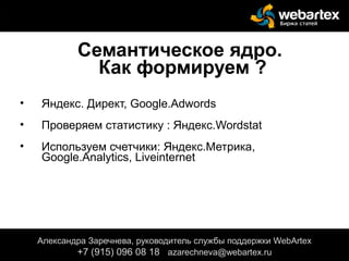 Семантическое ядро.
Как формируем ?
• Яндекс. Директ, Google.Adwords
• Проверяем статистику : Яндекс.Wordstat
• Используем счетчики: Яндекс.Метрика,
Google.Analytics, Liveinternet
Александра Заречнева, руководитель службы поддержки WebArtex
+7 (915) 096 08 18 azarechneva@gmail.com
Александра Заречнева, руководитель службы поддержки WebArtex
+7 (915) 096 08 18 azarechneva@webartex.ru
 