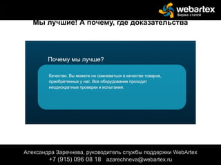 Александра Заречнева, руководитель службы поддержки WebArtex
+7 (915) 096 08 18 azarechneva@gmail.com
Александра Заречнева, руководитель службы поддержки WebArtex
+7 (915) 096 08 18 azarechneva@webartex.ru
Мы лучшие! А почему, где доказательства
 