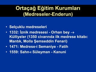 Ortaçağ Eğitim Kurumları
(Medreseler-Enderun)
• Selçuklu medreseleri
• 1332: İznik medresesi - Orhan bey 
Külliyeler (1350 civarında ilk medrese kitabı:
Mantık, Molla Şemseddin Fenari)
• 1471: Medrese-i Semaniye - Fatih
• 1559: Sahn-ı Süleyman - Kanuni
 