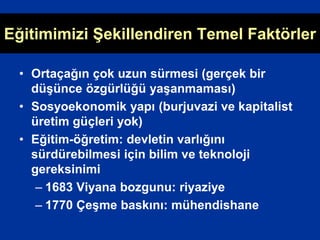 Eğitimimizi Şekillendiren Temel Faktörler
• Ortaçağın çok uzun sürmesi (gerçek bir
düşünce özgürlüğü yaşanmaması)
• Sosyoekonomik yapı (burjuvazi ve kapitalist
üretim güçleri yok)
• Eğitim-öğretim: devletin varlığını
sürdürebilmesi için bilim ve teknoloji
gereksinimi
– 1683 Viyana bozgunu: riyaziye
– 1770 Çeşme baskını: mühendishane
 