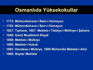 Osmanlıda Yüksekokullar
• 1773: Mühendishane-i Bahr-i Hümayun
• 1793: Mühendishane-i Berr-i Hümayun
• 1827: Tıphane, 1867: Mekteb-i Tıbbiye-i Mülkiye-i Şahane
• 1848: Darül Muallimini Rüşdi
• 1859: Mekteb-i Mülkiye
• 1880: Mekteb-i Hukuk
• 1883: Hendese-i Mülkiye, 1909 Mühendis Mekteb-i Alisi
• 1889: Baytar Mektebi
 