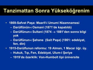 Tanzimattan Sonra Yükseköğrenim
• 1869-Safvet Paşa: Maarif-i Umumi Nizamnamesi
– Darülfünün-ı Osmani (1871’de kapatıldı)
– Darülfünun-ı Sultani (1874  1881’den sonra bilgi
yok
– Darülfünun-ı Şahane (Sait Paşa) (1901: edebiyat,
fen, din)
• 1915-Darülfunun reformu: 19 Alman, 1 Macar öğr. üy.
– Hukuk, Tıp, Fen, Edebiyat, Ulum-i Şeriye
– 1919’da özerklik: Von-Humbolt tipi üniversite
 