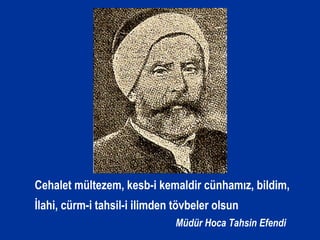 Cehalet mültezem, kesb-i kemaldir cünhamız, bildim,
İlahi, cürm-i tahsil-i ilimden tövbeler olsun
Müdür Hoca Tahsin Efendi
 
