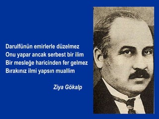 Darulfünün emirlerle düzelmez
Onu yapar ancak serbest bir ilim
Bir mesleğe haricinden fer gelmez
Bırakınız ilmi yapsın muallim
Ziya Gökalp
 