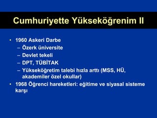 Cumhuriyette Yükseköğrenim II
• 1960 Askeri Darbe
– Özerk üniversite
– Devlet tekeli
– DPT, TÜBİTAK
– Yükseköğretim talebi hızla arttı (MSS, HÜ,
akademiler özel okullar)
• 1968 Öğrenci hareketleri: eğitime ve siyasal sisteme
karşı
 