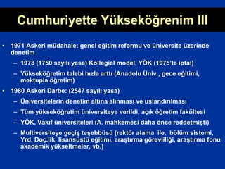 • 1971 Askeri müdahale: genel eğitim reformu ve üniversite üzerinde
denetim
– 1973 (1750 sayılı yasa) Kollegial model, YÖK (1975’te iptal)
– Yükseköğretim talebi hızla arttı (Anadolu Üniv., gece eğitimi,
mektupla öğretim)
• 1980 Askeri Darbe: (2547 sayılı yasa)
– Üniversitelerin denetim altına alınması ve uslandırılması
– Tüm yükseköğretim üniversiteye verildi, açık öğretim fakültesi
– YÖK, Vakıf üniversiteleri (A. mahkemesi daha önce reddetmişti)
– Multiversiteye geçiş teşebbüsü (rektör atama ile, bölüm sistemi,
Yrd. Doç.lik, lisansüstü eğitimi, araştırma görevliliği, araştırma fonu
akademik yükseltmeler, vb.)
Cumhuriyette Yükseköğrenim III
 