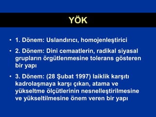 YÖK
• 1. Dönem: Uslandırıcı, homojenleştirici
• 2. Dönem: Dini cemaatlerin, radikal siyasal
grupların örgütlenmesine tolerans gösteren
bir yapı
• 3. Dönem: (28 Şubat 1997) laiklik karşıtı
kadrolaşmaya karşı çıkan, atama ve
yükseltme ölçütlerinin nesnelleştirilmesine
ve yükseltilmesine önem veren bir yapı
 
