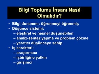 Bilgi Toplumu İnsanı Nasıl
Olmalıdır?
• Bilgi donanımı: öğrenmeyi öğrenmiş
• Düşünce sistemi:
– eleştirel ve nesnel düşünebilen
– analiz-sentez yapma ve problem çözme
– yaratıcı düşünceye sahip
• İş karakteri:
– araştırmacı
– işbirliğine yatkın
– girişimci
 