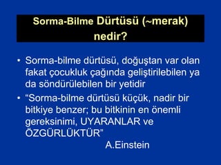 Sorma-Bilme Dürtüsü (merak)
nedir?
• Sorma-bilme dürtüsü, doğuştan var olan
fakat çocukluk çağında geliştirilebilen ya
da söndürülebilen bir yetidir
• “Sorma-bilme dürtüsü küçük, nadir bir
bitkiye benzer; bu bitkinin en önemli
gereksinimi, UYARANLAR ve
ÖZGÜRLÜKTÜR”
A.Einstein
 