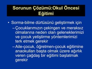 Sorunun Çözümü:Okul Öncesi
Eğitimi
• Sorma-bilme dürtüsünü geliştirmek için
–Çocuklarımızın çekingen ve meraksız
olmalarına neden olan geleneklerimizi
ve çocuk yetiştirme yöntemlerimizi
terk etmek gerekir
–Aile-çocuk, öğretmen-çocuk eğitimine
anaokulları başta olmak üzere ağırlık
veren çağdaş bir eğitimi başlatmak
gerekir
 