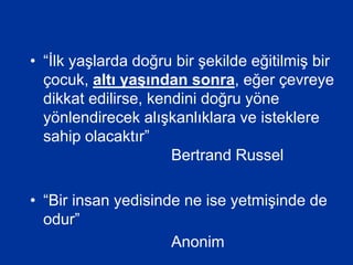• “İlk yaşlarda doğru bir şekilde eğitilmiş bir
çocuk, altı yaşından sonra, eğer çevreye
dikkat edilirse, kendini doğru yöne
yönlendirecek alışkanlıklara ve isteklere
sahip olacaktır”
Bertrand Russel
• “Bir insan yedisinde ne ise yetmişinde de
odur”
Anonim
 